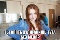  ты опять хулиганишь тута без меня?