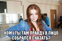  кому ты там правду в лицо собрался сказать?