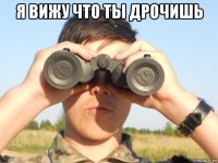 я вижу что ты дрочишь 