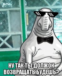  ну так ты должок возвращать будешь?