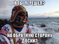 а ты перешел? на обратную сторону доски?