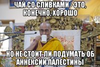 чай со сливками - это, конечно, хорошо но не стоит ли подумать об аннексии палестины