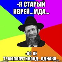 -я старый иврей...мда... -но не трампопутиноид...однако...
