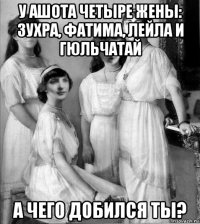 у ашота четыре жены: зухра, фатима, лейла и гюльчатай а чего добился ты?
