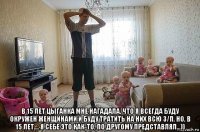  в 15 лет цыганка мне нагадала, что я всегда буду окружен женщинами и буду тратить на них всю з/п. но, в 15 лет.... я себе это как-то, по другому представлял...))