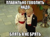 плавильно говолить надо блять а не брять