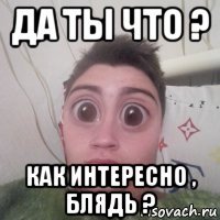 да ты что ? как интересно , блядь ?