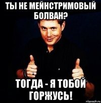 ты не мейнстримовый болван? тогда - я тобой горжусь!