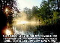  я хочу пожелать всем доброго утра, чтобы день этот был лучше всех остальных, за порогом чтоб ждало заветное чудо, а вокруг было много людей дорогих.