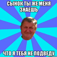 сынок ты же меня знаешь что я тебя не подведу