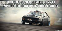 для кого-то это безумие, кому то хочется это повторять снова и снова 