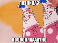 пятница? пооооняаааатно