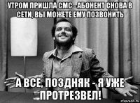 утром пришла смс - абонент снова в сети, вы можете ему позвонить а все, поздняк - я уже протрезвел!