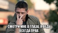  смотри мне в глаза. я ведь всегда прав.