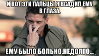 и вот эти пальцы я всадил ему в глаза. ему было больно.недолго...