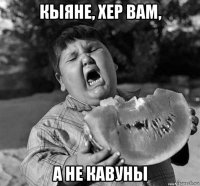 кыяне, хер вам, а не кавуны