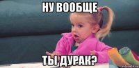 ну вообще ты дурак?