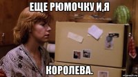 еще рюмочку и,я королева.