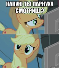 какую ты парнуху смотриш ? 