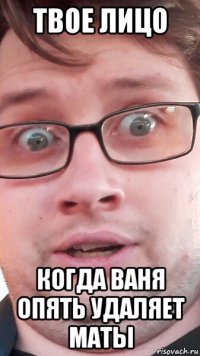 твое лицо когда ваня опять удаляет маты
