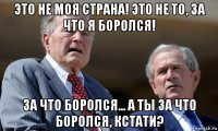 это не моя страна! это не то, за что я боролся! за что боролся... а ты за что боролся, кстати?