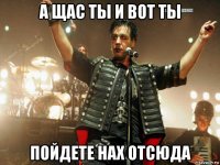 а щас ты и вот ты пойдете нах отсюда
