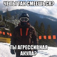 че ты так смеешься? ты агрессивная акула?