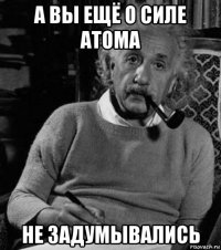 а вы ещё о силе атома не задумывались