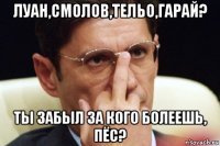 луан,смолов,тельо,гарай? ты забыл за кого болеешь, пёс?