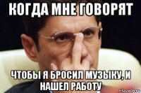когда мне говорят чтобы я бросил музыку, и нашел работу