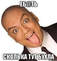 еб@ть сколька тут бухла