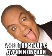  уже отпустили с дурки и обрили