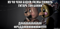 ну чо чека будем ли мы ломать гитару той бонни дааааааааааааа фреддииииииииии!!!!!!!