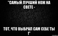 "самый лучший нож на свете - тот, что выбрал сам себе ты !"