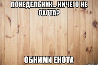 понедельник... ничего не охота? обними енота