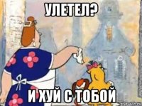 улетел? и хуй с тобой
