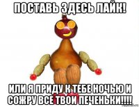 поставь здесь лайк! или я приду к тебе ночью и сожру все твои печеньки!!!!