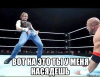 вот на это ты у меня насядешь