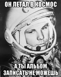 он летал в космос а ты альбом записать не можешь