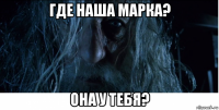 где наша марка? она у тебя?