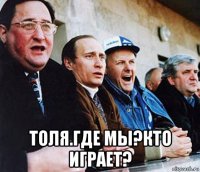  толя.где мы?кто играет?