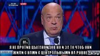  я не против цыганоидов но и за то чтоб они жили с нами с центральными на ровне