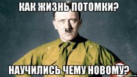 как жизнь потомки? научились чему новому?