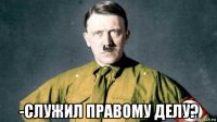  -служил правому делу?