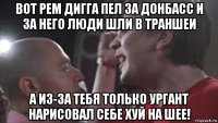 вот рем дигга пел за донбасс и за него люди шли в траншеи а из-за тебя только ургант нарисовал себе хуй на шее!