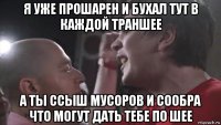 я уже прошарен и бухал тут в каждой траншее а ты ссыш мусоров и сообра что могут дать тебе по шее