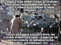 старушка в парке кормит голубей, батон кроша и на асфальт кидая. мужик заметил ей - "ты совесть поимей, ведь в африке детишки голодают". сказал, как плюнул, и подался прочь. ему старушка прошептала в спину - "я помогаю тем, кому могу помочь. до африки батон я не докину". анатолий шанс, 2015