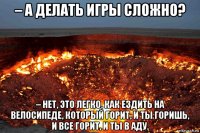 – а делать игры сложно? – нет, это легко. как ездить на велосипеде, который горит, и ты горишь, и все горит, и ты в аду.