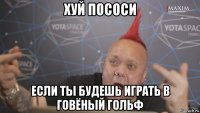 хуй пососи если ты будешь играть в говёный гольф