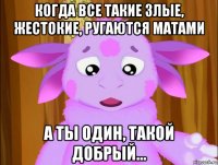 когда все такие злые, жестокие, ругаются матами а ты один, такой добрый...